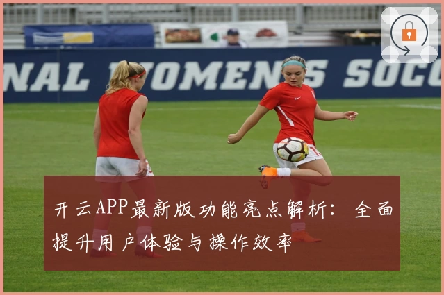 开云APP最新版功能亮点解析：全面提升用户体验与操作效率