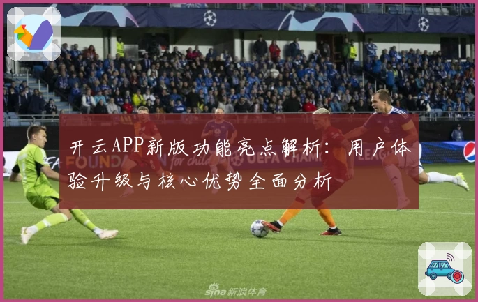 开云APP新版功能亮点解析：用户体验升级与核心优势全面分析